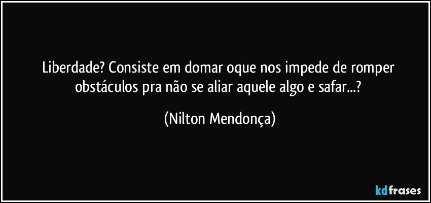 Liberdade? Consiste em domar oque nos impede de romper obstáculos pra não se aliar aquele algo e safar...? (Nilton Mendonça)