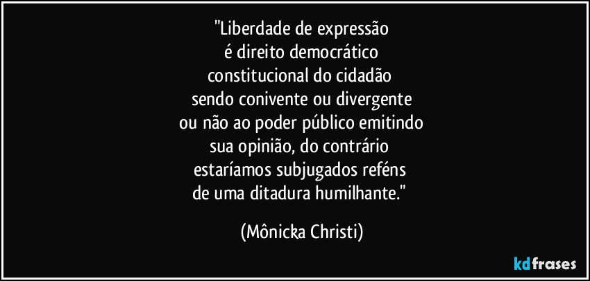 "Liberdade de expressão
 é direito democrático 
constitucional do cidadão 
sendo conivente ou divergente
 ou não ao poder público emitindo 
sua opinião, do contrário 
estaríamos subjugados reféns 
de uma ditadura humilhante." (Mônicka Christi)