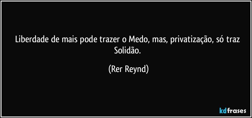 Liberdade de mais pode trazer o Medo, mas, privatização, só traz Solidão. (Rer Reynd)