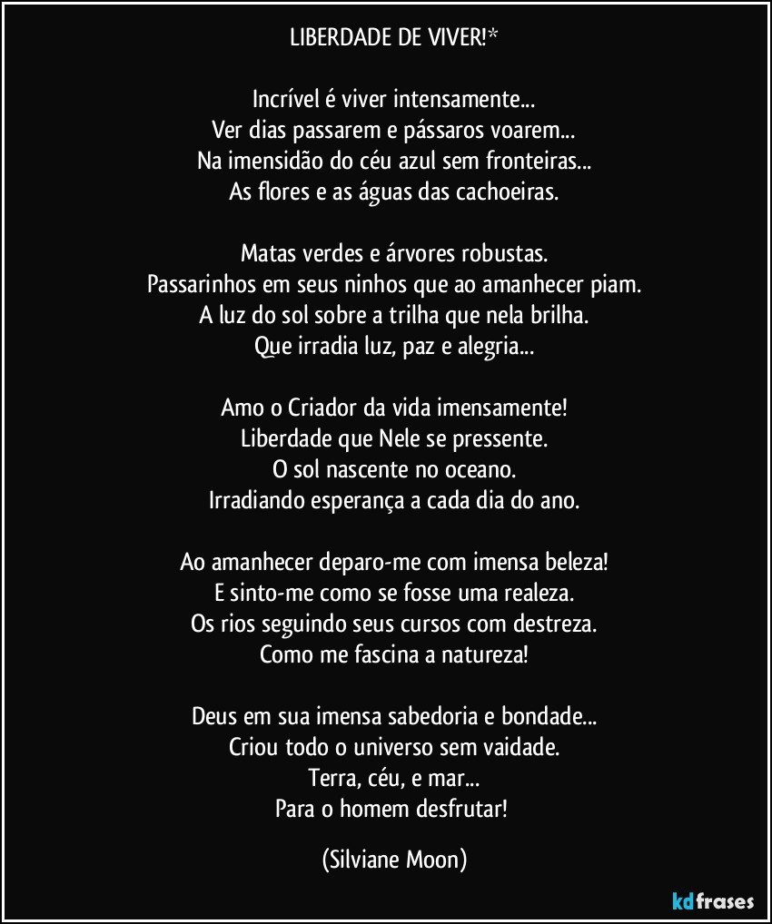 LIBERDADE DE VIVER!*

Incrível é viver intensamente...
Ver dias passarem e pássaros voarem...
Na imensidão do céu azul sem fronteiras...
As flores e as águas das cachoeiras.

Matas verdes e árvores robustas.
Passarinhos em seus ninhos que ao amanhecer piam.
A luz do sol sobre a trilha que nela brilha.
Que irradia luz, paz e alegria...

Amo o Criador da vida imensamente!
Liberdade que Nele se pressente.
O sol nascente no oceano.
Irradiando esperança a cada dia do ano.

Ao amanhecer deparo-me com imensa beleza!
E sinto-me como se fosse uma realeza.
Os rios seguindo seus cursos com destreza.
Como me fascina a natureza!

Deus em sua imensa sabedoria e bondade...
Criou todo o universo sem vaidade.
Terra, céu, e mar...
Para o homem desfrutar! (Silviane Moon)