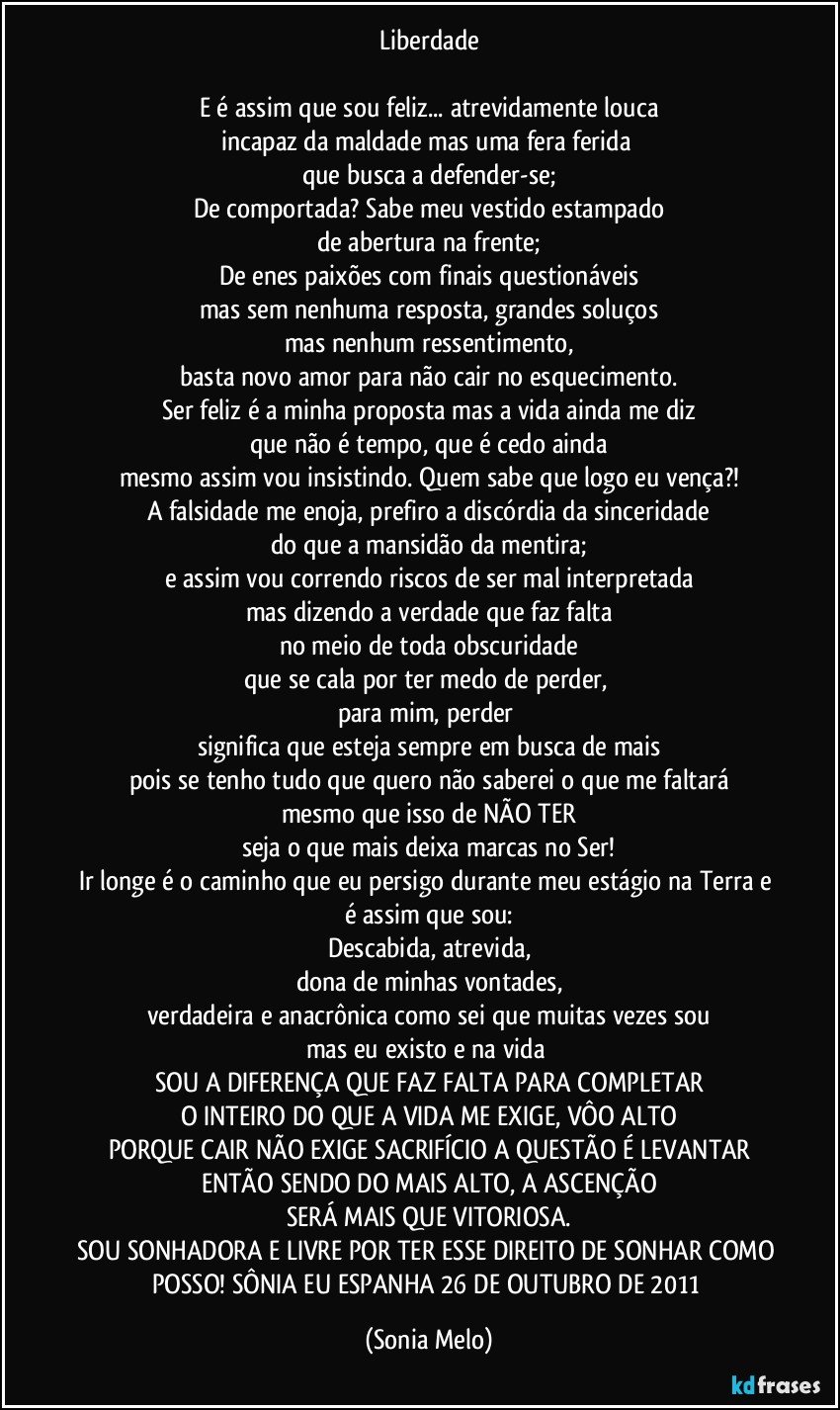 Liberdade

E é assim que sou feliz... atrevidamente louca
incapaz da maldade mas uma fera ferida 
que busca a defender-se;
De comportada? Sabe meu vestido estampado
de abertura na frente;
De enes paixões com finais questionáveis
mas sem nenhuma resposta, grandes soluços
mas nenhum ressentimento,
basta novo amor para não cair no esquecimento.
Ser feliz é a minha proposta mas a vida ainda me diz
que não é tempo, que é cedo ainda
mesmo assim vou insistindo. Quem sabe que logo eu vença?!
A falsidade me enoja, prefiro a discórdia da sinceridade
do que a mansidão da mentira;
e assim vou correndo riscos de ser mal interpretada
mas dizendo a verdade que faz falta
no meio de toda obscuridade
que se cala por ter medo de perder, 
para mim, perder 
significa que esteja sempre em busca de mais
pois se tenho tudo que quero não saberei o que me faltará
mesmo que isso de NÃO TER
seja o que mais deixa marcas no Ser!
Ir longe é o caminho que eu persigo durante meu estágio na Terra e é assim que sou:
Descabida, atrevida,
dona de minhas vontades,
verdadeira e anacrônica como sei que muitas vezes sou
mas eu existo e na vida 
SOU A DIFERENÇA QUE FAZ FALTA PARA COMPLETAR
O INTEIRO DO QUE A VIDA ME EXIGE, VÔO ALTO
PORQUE CAIR NÃO EXIGE SACRIFÍCIO A QUESTÃO É LEVANTAR
ENTÃO SENDO DO MAIS ALTO, A ASCENÇÃO
SERÁ MAIS QUE VITORIOSA.
SOU SONHADORA E LIVRE POR TER ESSE DIREITO DE SONHAR COMO POSSO! SÔNIA EU ESPANHA 26 DE OUTUBRO DE 2011 (Sonia Melo)