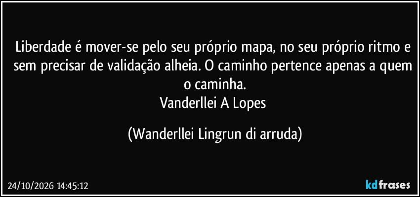 Liberdade é mover-se pelo seu próprio mapa, no seu próprio ritmo e sem precisar de validação alheia. O caminho pertence apenas a quem o caminha.
Vanderllei A Lopes (Wanderllei Lingrun di arruda)
