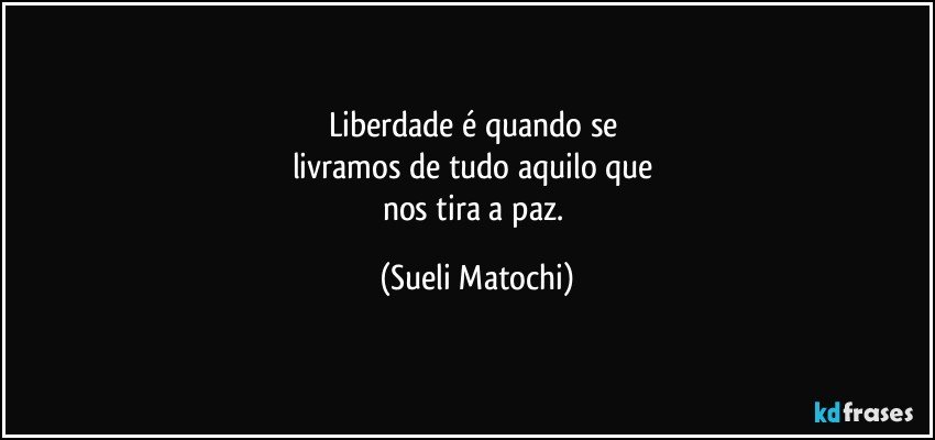 liberdade é quando se 
livramos de tudo aquilo que 
nos tira a paz. (Sueli Matochi)