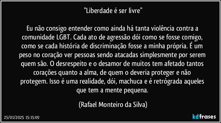 "Liberdade é ser livre"

Eu não consigo entender como ainda há tanta violência contra a comunidade LGBT. Cada ato de agressão dói como se fosse comigo, como se cada história de discriminação fosse a minha própria. É um peso no coração ver pessoas sendo atacadas simplesmente por serem quem são. O desrespeito e o desamor  de muitos tem afetado tantos corações quanto a alma, de quem o deveria proteger e não protegem. Isso é uma realidade, dói, machuca e é retrógrada aqueles que tem a mente pequena. (Rafael Monteiro da Silva)