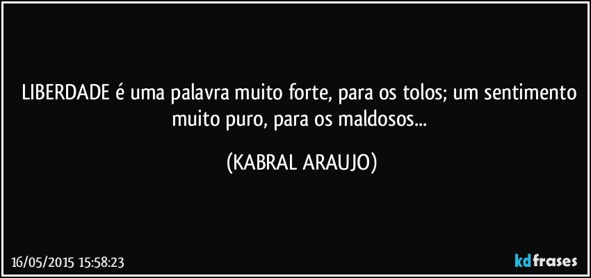 LIBERDADE é uma palavra muito forte, para os tolos; um sentimento muito puro, para os maldosos... (KABRAL ARAUJO)