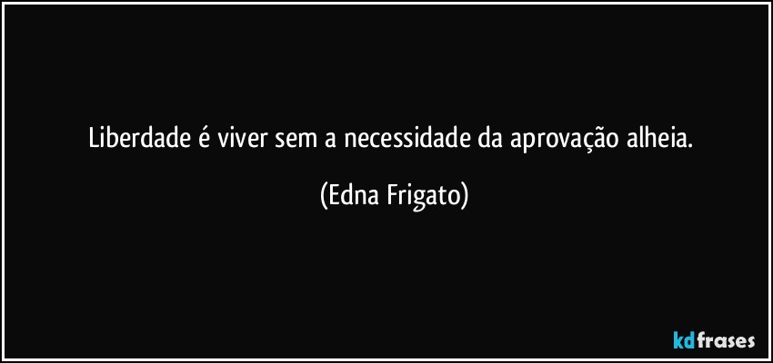 Liberdade é viver sem a necessidade da aprovação alheia. (Edna Frigato)