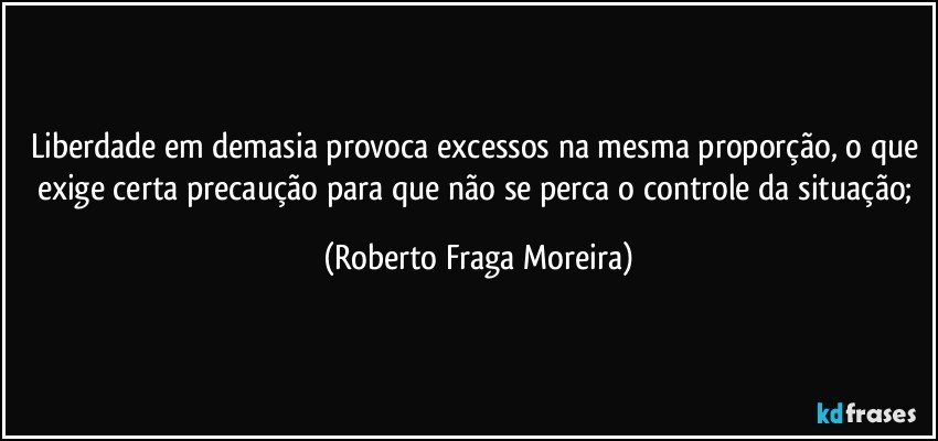 Liberdade em demasia provoca excessos na mesma proporção, o que exige certa precaução para que não se perca o controle da situação; (Roberto Fraga Moreira)