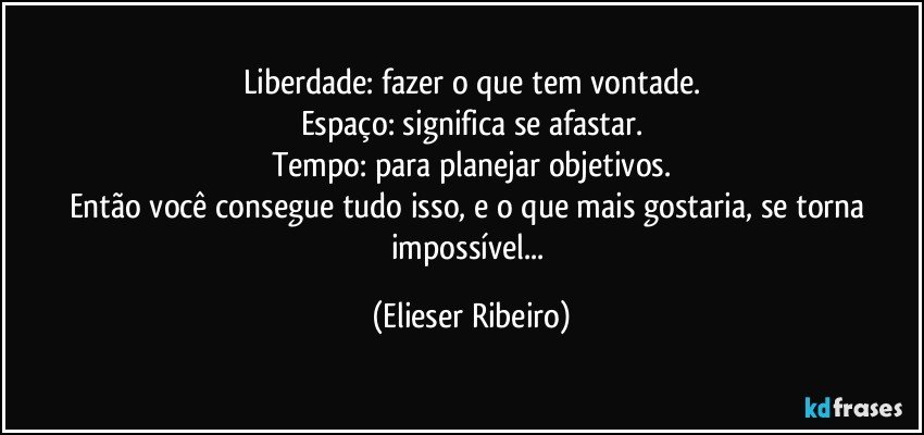 Liberdade: fazer o que tem vontade.
Espaço: significa se afastar.
Tempo: para planejar objetivos.
Então você consegue tudo isso, e o que mais gostaria, se torna impossível... (Elieser Ribeiro)