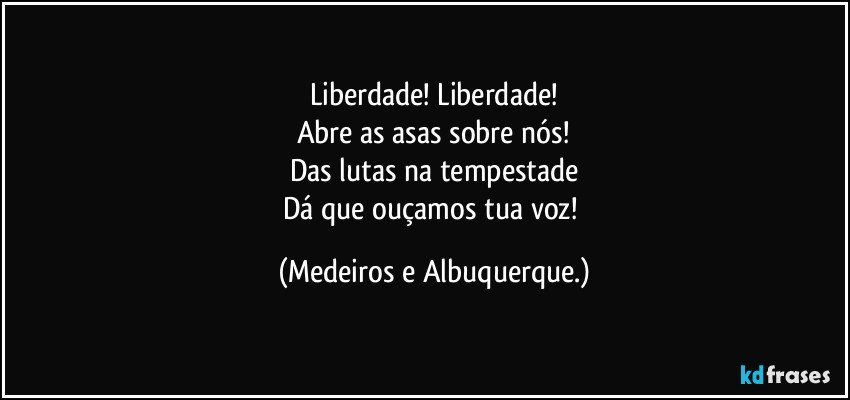 Liberdade! Liberdade!
Abre as asas sobre nós!
Das lutas na tempestade
Dá que ouçamos tua voz! (Medeiros e Albuquerque.)