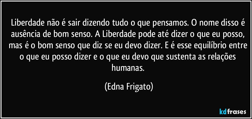 Liberdade não é sair dizendo tudo o que pensamos. O nome disso é ausência de bom senso. A Liberdade pode até dizer o que eu posso, mas é o bom senso que diz se eu devo dizer. E é esse equilíbrio entre o que eu posso dizer e o que eu devo que sustenta as relações humanas. (Edna Frigato)