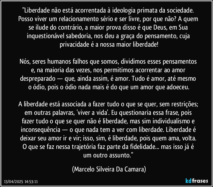 Liberdade não esta acorrentada a ideologia primata da sociedade. 
Posso viver um relacionamento sério, e ser livre porque não? A quem se ilude do contrário, e a maior prova disso é que Deus na sua inquestionável sabedoria nos deu a graça do pensamento, cuja privacidade é a nossa maior liberdade!
Nós seres humanos falhos que somos, dividimos estes pensamentos na maioria das vezes nos permitindo acorrentar ao amor despreparado, e ainda assim amor.
Tudo é amor até mesmo o ódio, pois o ódio nada mais é que um amor que adoeceu.
A liberdade esta associada a fazer tudo que se quer sem restrições, em outras palavras “viver a vida”. Eu questionaria esta frase, pois fazer tudo o que se quer não é ter liberdade e sim individualismo e inconsequência, logo nada tem haver com liberdade e sim deixar seu amor ir e vir, isso é liberdade, pois quem ama volta...O que faz entre essa trajetória faz parte da fidelidade, mas isto e um outro assunto...(Marcelo Silveira) (Marcelo Silveira Da Camara)