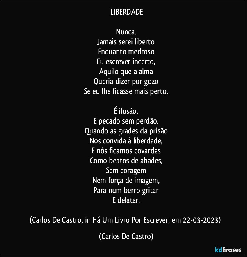 ⁠LIBERDADE

Nunca.
Jamais serei liberto
Enquanto medroso
Eu escrever incerto,
Aquilo que a alma
Queria dizer por gozo
Se eu lhe ficasse mais perto.

É ilusão,
É pecado sem perdão,
Quando as grades da prisão
Nos convida à liberdade,
E nós ficamos covardes
Como beatos de abades,
Sem coragem
Nem força de imagem,
Para num berro gritar
E delatar.

(Carlos De Castro, in Há Um Livro Por Escrever, em 22-03-2023) (Carlos De Castro)