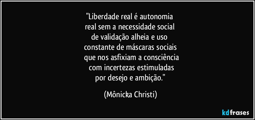 "Liberdade real é autonomia 
real sem a necessidade social 
de validação alheia e uso 
constante de máscaras sociais
 que nos asfixiam a consciência
 com incertezas estimuladas
 por desejo e ambição." (Mônicka Christi)
