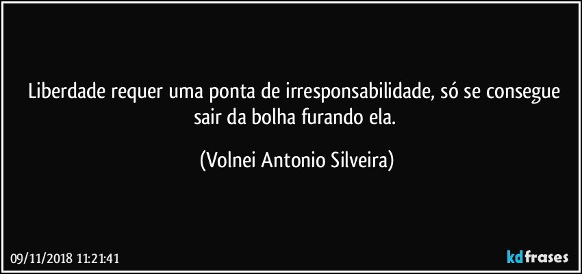 Liberdade requer uma ponta de irresponsabilidade, só se consegue sair da bolha furando ela. (Volnei Antonio Silveira)