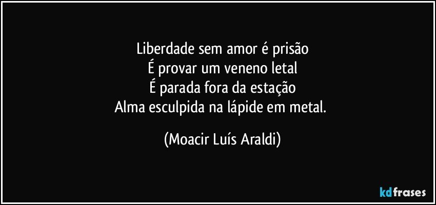 Liberdade sem amor é prisão
É provar um veneno letal
É parada fora da estação
Alma esculpida na lápide em metal. (Moacir Luís Araldi)