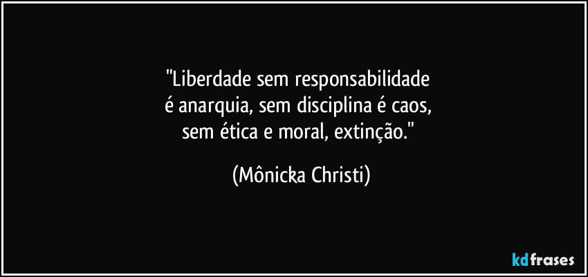 "Liberdade sem responsabilidade 
é anarquia, sem disciplina é caos, 
sem ética e moral, extinção." (Mônicka Christi)