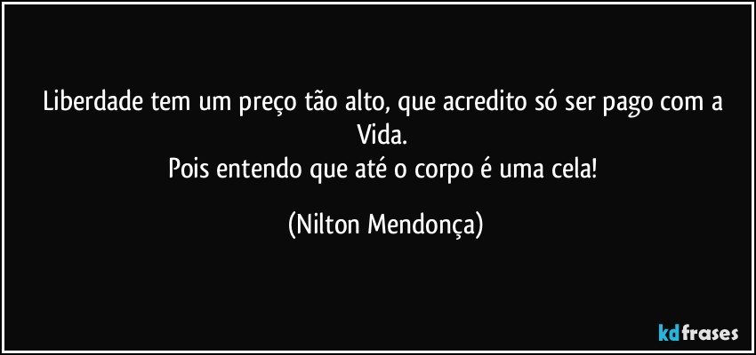 Liberdade tem um preço tão alto, que acredito só ser pago com a Vida. 
Pois entendo que até o corpo é uma cela! (Nilton Mendonça)