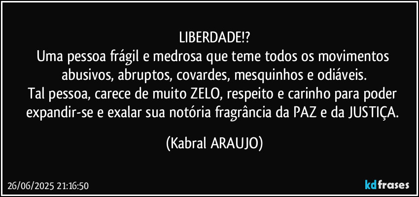 LIBERDADE!?
Uma pessoa frágil e medrosa que teme todos os movimentos abusivos, abruptos, covardes, mesquinhos e odiáveis.
Tal pessoa, carece de muito ZELO, respeito e carinho para poder expandir-se e exalar sua notória fragrância da PAZ e da JUSTIÇA. (KABRAL ARAUJO)