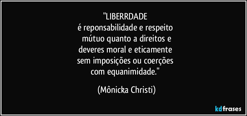 "LIBERRDADE 
é reponsabilidade  e respeito 
mútuo quanto a direitos e
deveres moral e eticamente 
sem imposições ou coerções 
com equanimidade." (Mônicka Christi)