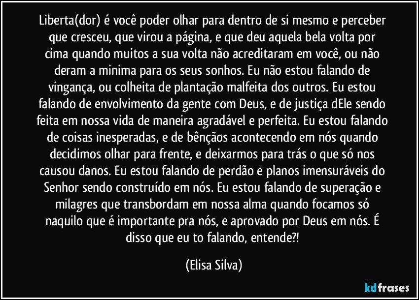 Liberta(dor) é você poder olhar para dentro de si mesmo e perceber que cresceu, que virou a página, e que deu aquela bela volta por cima quando muitos a sua volta não acreditaram em você, ou não deram a minima para os seus sonhos. Eu não estou falando de vingança, ou colheita de plantação malfeita dos outros. Eu estou falando de envolvimento da gente com Deus, e de justiça dEle sendo feita em nossa vida de maneira agradável e perfeita. Eu estou falando de coisas inesperadas, e de bênçãos acontecendo em nós quando decidimos olhar para frente, e deixarmos para trás o que só nos causou danos. Eu estou falando de perdão e planos imensuráveis do Senhor sendo construído em nós. Eu estou falando de superação e milagres que transbordam em nossa alma quando focamos só naquilo que é importante pra nós, e aprovado por Deus em nós. É disso que eu to falando, entende?! (Elisa Silva)