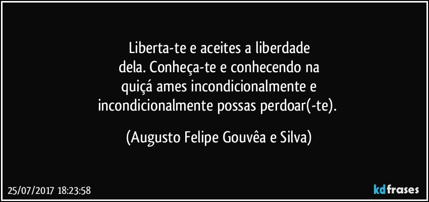 Liberta-te e aceites a liberdade
dela. Conheça-te e conhecendo na
quiçá ames incondicionalmente e
incondicionalmente possas perdoar(-te). (Augusto Felipe Gouvêa e Silva)