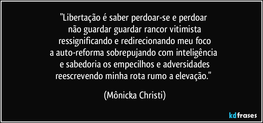 "Libertação é saber perdoar-se e perdoar 
não guardar guardar rancor vitimista
ressignificando e redirecionando meu foco
a auto-reforma sobrepujando com inteligência 
e sabedoria os empecilhos e adversidades
reescrevendo minha rota rumo a elevação." (Mônicka Christi)