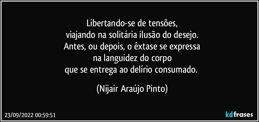 Libertando-se de tensões,
viajando na solitária ilusão do desejo.
Antes, ou depois, o êxtase se expressa
na languidez do corpo
que se entrega ao delírio consumado. (Nijair Araújo Pinto)