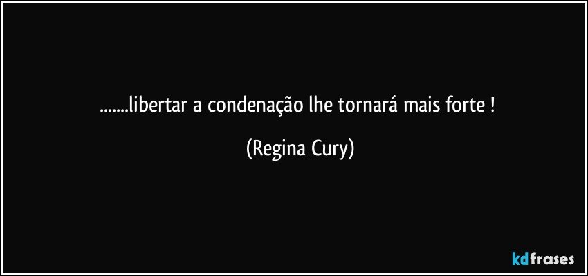 ...libertar a  condenação lhe  tornará   mais forte ! (Regina Cury)