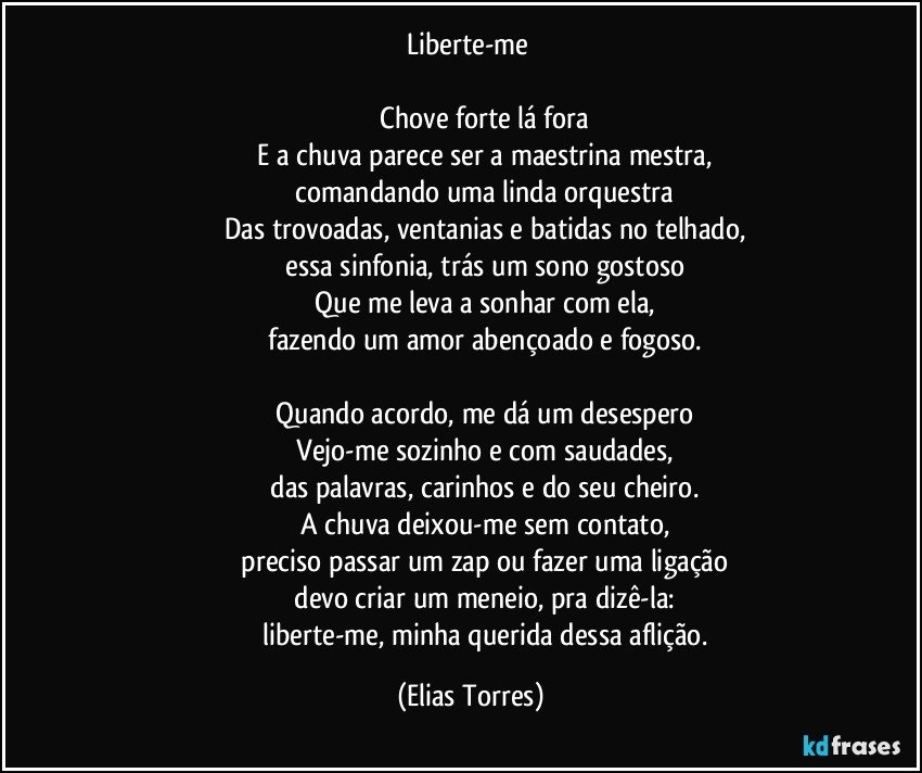 Liberte-me 

                   Chove forte lá fora 
                   E a chuva parece ser a maestrina mestra, 
                   comandando uma linda orquestra 
                   Das trovoadas, ventanias e batidas no telhado, 
                   essa sinfonia, trás um sono gostoso 
                   Que me leva a sonhar com ela, 
                   fazendo um amor abençoado e fogoso. 

                   Quando acordo, me dá um desespero 
                   Vejo-me sozinho e com saudades, 
                   das palavras, carinhos e do seu cheiro. 
                   A chuva deixou-me sem contato, 
                   preciso passar um zap ou fazer uma ligação 
                   devo criar um meneio, pra dizê-la:   
                   liberte-me, minha querida dessa aflição. (Elias Torres)