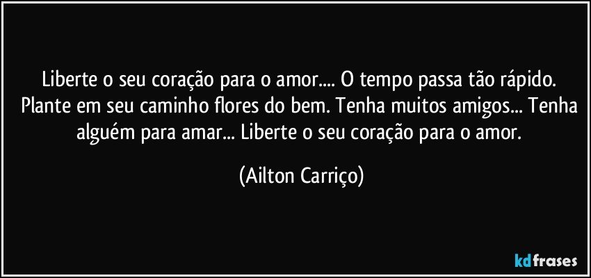 Liberte o seu coração para o amor... O tempo passa tão rápido. Plante em seu caminho flores do bem. Tenha muitos amigos... Tenha alguém para amar... Liberte o seu coração para o amor. (Ailton Carriço)