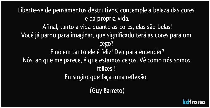 Liberte-se de pensamentos destrutivos, contemple a beleza das cores e da própria vida.
Afinal, tanto a vida quanto as cores, elas são belas!
Você já parou para imaginar, que significado terá as cores para um cego? 
E no em tanto ele é feliz!  Deu para entender?
Nós, ao que me parece, é que estamos cegos. Vê como nós somos felizes ! 
Eu sugiro que faça uma reflexão. (Guy Barreto)