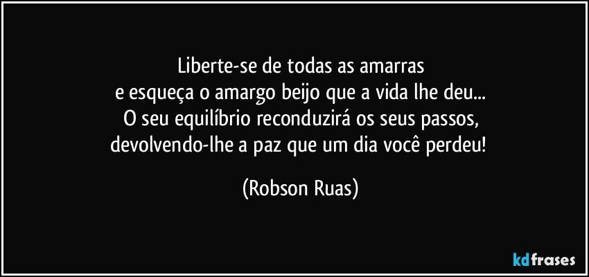 Liberte-se de todas as amarras
e esqueça o amargo beijo que a vida lhe deu...
O seu equilíbrio reconduzirá os seus passos,
devolvendo-lhe a paz que um dia você perdeu! (Robson Ruas)