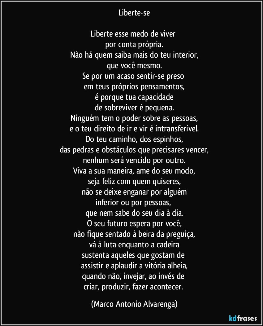 Liberte-se

Liberte esse medo de viver 
por conta própria.
Não há quem saiba mais do teu interior,
que você mesmo.
Se por um acaso sentir-se preso 
em teus próprios pensamentos,
é porque tua capacidade
de sobreviver é pequena.
Ninguém tem o poder sobre as pessoas,
e o teu direito de ir e vir é intransferível.
Do teu caminho, dos espinhos,
das pedras e obstáculos que precisares vencer,
nenhum será vencido por outro.
Viva a sua maneira, ame do seu modo,
seja feliz com quem quiseres,
não se deixe enganar por alguém
inferior ou por pessoas, 
que nem sabe do seu dia à dia.
O seu futuro espera por você,
não fique sentado à beira da preguiça,
vá à luta enquanto a cadeira
sustenta aqueles que gostam de 
assistir e aplaudir a vitória alheia,
quando não, invejar, ao invés de 
criar, produzir, fazer acontecer. (Marco Antonio Alvarenga)