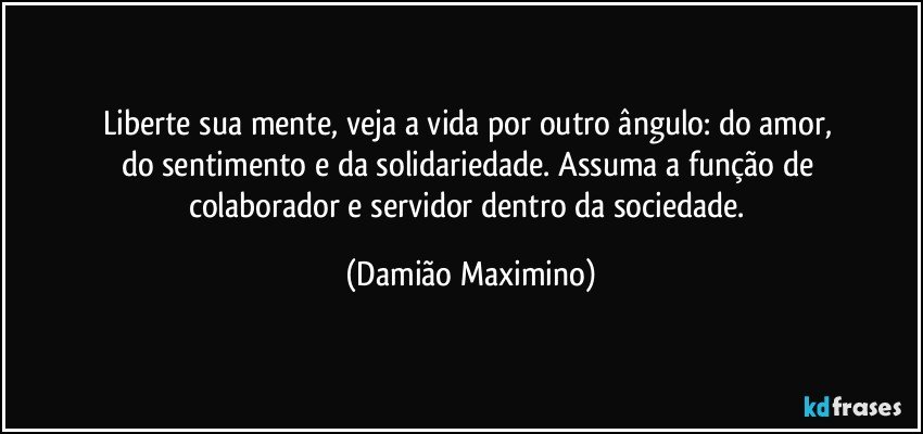 Liberte sua mente, veja a vida por outro ângulo: do amor, 
do sentimento e da solidariedade. Assuma a função de 
colaborador e servidor dentro da sociedade. (Damião Maximino)