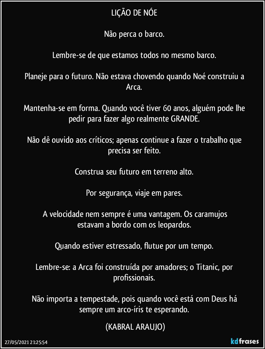 LIÇÃO DE NÓE 
 
Não perca o barco. 

Lembre-se de que estamos todos no mesmo barco. 

Planeje para o futuro. Não estava chovendo quando Noé construiu a Arca. 

Mantenha-se em forma. Quando você tiver 60 anos, alguém pode lhe pedir para fazer algo realmente GRANDE. 

Não dê ouvido aos críticos; apenas continue a fazer o trabalho que precisa ser feito. 

Construa seu futuro em terreno alto. 

Por segurança, viaje em pares. 

A velocidade nem sempre é uma vantagem. Os caramujos
estavam a bordo com os leopardos. 

Quando estiver estressado, flutue por um tempo. 

Lembre-se: a Arca foi construída por amadores; o Titanic, por profissionais. 

Não importa a tempestade, pois quando você está com Deus há sempre um arco-íris te esperando. (KABRAL ARAUJO)