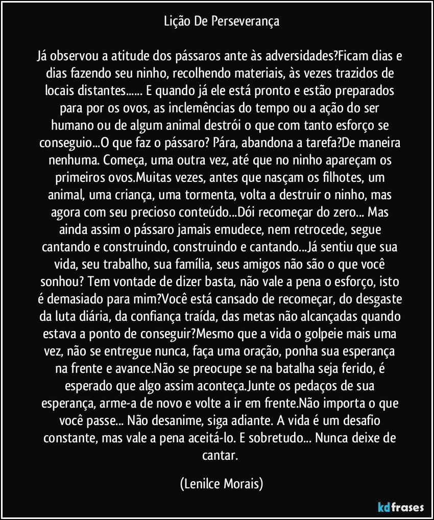 Lição De Perseverança

Já observou a atitude dos pássaros ante às adversidades?Ficam dias e dias fazendo seu ninho, recolhendo materiais, às vezes trazidos de locais distantes... E quando já ele está pronto e estão preparados para por os ovos, as inclemências do tempo ou a ação do ser humano ou de algum animal destrói o que com tanto esforço se conseguio...O que faz o pássaro? Pára, abandona a tarefa?De maneira nenhuma. Começa, uma outra vez, até que no ninho apareçam os primeiros ovos.Muitas vezes, antes que nasçam os filhotes, um animal, uma criança, uma tormenta, volta a destruir o ninho, mas agora com seu precioso conteúdo...Dói recomeçar do zero... Mas ainda assim o pássaro jamais emudece, nem retrocede, segue cantando e construindo, construindo e cantando...Já sentiu que sua vida, seu trabalho, sua família, seus amigos não são o que você sonhou? Tem vontade de dizer basta, não vale a pena o esforço, isto é demasiado para mim?Você está cansado de recomeçar, do desgaste da luta diária, da confiança traída, das metas não alcançadas quando estava a ponto de conseguir?Mesmo que a vida o golpeie mais uma vez, não se entregue nunca, faça uma oração, ponha sua esperança na frente e avance.Não se preocupe se na batalha seja ferido, é esperado que algo assim aconteça.Junte os pedaços de sua esperança, arme-a de novo e volte a ir em frente.Não importa o que você passe... Não desanime, siga adiante. A vida é um desafio constante, mas vale a pena aceitá-lo. E sobretudo... Nunca deixe de cantar. (Lenilce Morais)