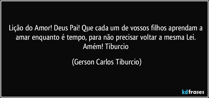 Lição do Amor! Deus Pai! Que cada um de vossos filhos aprendam a amar enquanto é tempo, para não precisar voltar a mesma Lei. Amém! Tiburcio (Gerson Carlos Tiburcio)