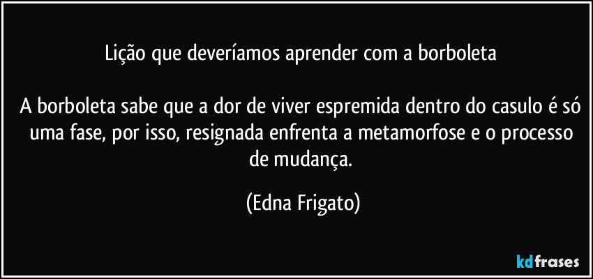 Lição que deveríamos aprender com a borboleta 

A borboleta sabe que a dor de viver espremida dentro do casulo é só uma fase, por isso, resignada enfrenta a metamorfose e o processo de mudança. (Edna Frigato)