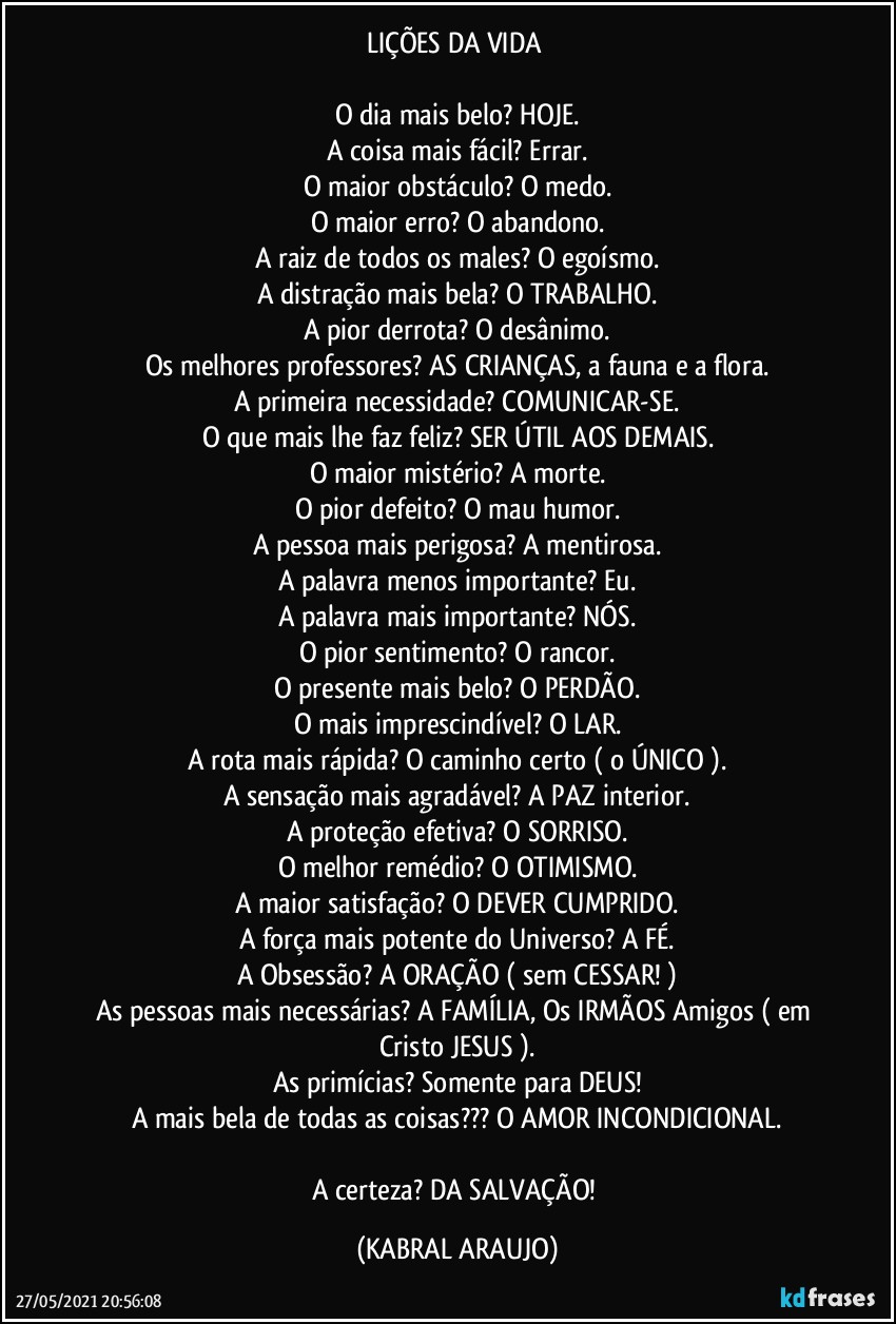 LIÇÕES DA VIDA 

O dia mais belo? HOJE.
A coisa mais fácil? Errar.
O maior obstáculo? O medo.
O maior erro? O abandono.
A raiz de todos os males? O egoísmo.
A distração mais bela? O TRABALHO.
A pior derrota? O desânimo.
Os melhores professores? AS CRIANÇAS, a fauna e a flora.
A primeira necessidade? COMUNICAR-SE.
O que mais lhe faz feliz? SER ÚTIL AOS DEMAIS.
O maior mistério? A morte.
O pior defeito? O mau humor.
A pessoa mais perigosa? A mentirosa.
A palavra menos importante? Eu.
A palavra mais importante? NÓS.
O pior sentimento? O rancor.
O presente mais belo? O PERDÃO.
O mais imprescindível? O LAR.
A rota mais rápida? O caminho certo ( o ÚNICO ).
A sensação mais agradável? A PAZ interior.
A proteção efetiva? O SORRISO.
O melhor remédio? O OTIMISMO.
A maior satisfação? O DEVER CUMPRIDO.
A força mais potente do Universo? A FÉ.
A Obsessão? A ORAÇÃO ( sem CESSAR! )
As pessoas mais necessárias? A FAMÍLIA, Os IRMÃOS / Amigos ( em Cristo JESUS ).
As primícias? Somente para DEUS!
A mais bela de todas as coisas??? O AMOR INCONDICIONAL.

A certeza? DA SALVAÇÃO! (KABRAL ARAUJO)