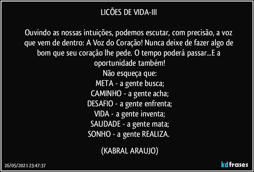 LICÕES DE VIDA-III 

Ouvindo as nossas intuições, podemos escutar, com precisão, a voz que vem de dentro: A Voz do Coração! Nunca deixe de fazer algo de bom que seu coração lhe pede. O tempo poderá passar...E a oportunidade também!
Não esqueça que:
META - a gente busca;
CAMINHO - a gente acha;
DESAFIO - a gente enfrenta;
VIDA - a gente inventa;
SAUDADE - a gente mata;
SONHO - a gente REALIZA. (KABRAL ARAUJO)