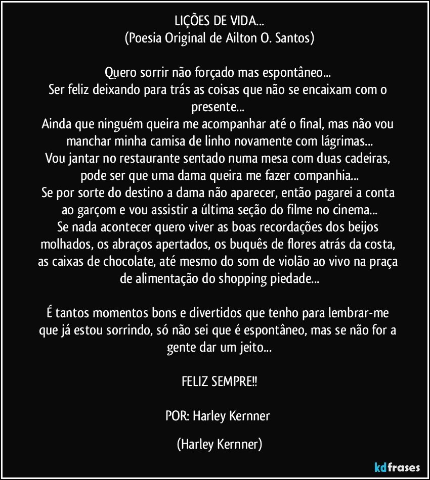 LIÇÕES DE VIDA...
(Poesia Original de Ailton O. Santos)

Quero sorrir não forçado mas espontâneo... 
Ser feliz deixando para trás as coisas que não se encaixam com o presente... 
Ainda que ninguém queira me acompanhar até o final, mas não vou manchar minha camisa de linho novamente com lágrimas...
Vou jantar no restaurante sentado numa mesa com duas cadeiras, pode ser que uma dama queira me fazer companhia...
Se por sorte do destino a dama não aparecer, então pagarei a conta ao garçom e vou assistir a última seção do filme no cinema...
Se nada acontecer quero viver as boas recordações dos beijos molhados, os abraços apertados, os buquês de flores atrás da costa, as caixas de chocolate, até mesmo do som de violão ao vivo na praça de alimentação do shopping piedade...

É tantos momentos bons e divertidos que tenho para lembrar-me que já estou sorrindo, só não sei que é espontâneo, mas se não for a gente dar um jeito...

FELIZ SEMPRE!!

POR: Harley Kernner (Harley Kernner)