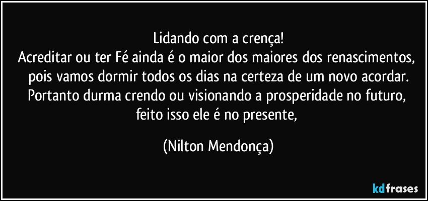 Lidando com a crença!
Acreditar ou ter Fé ainda é o maior dos maiores dos renascimentos, pois vamos dormir todos os dias na certeza de um novo acordar.
Portanto durma crendo ou visionando a prosperidade no futuro, feito isso ele é no presente, (Nilton Mendonça)