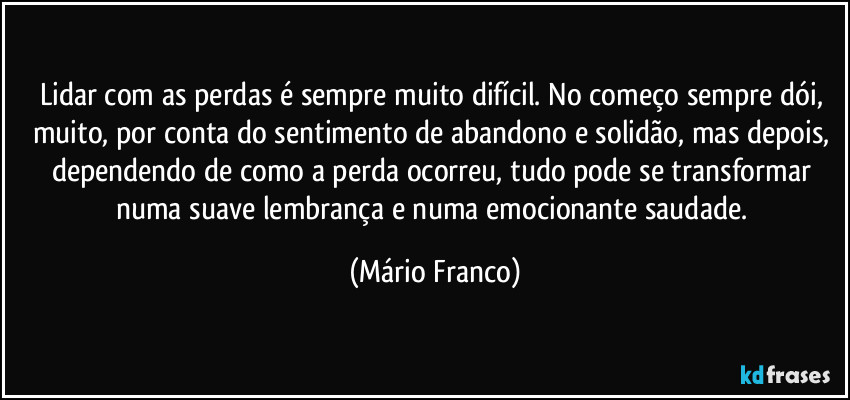Lidar com as perdas é sempre muito difícil. No começo sempre dói, muito, por conta do sentimento de abandono e solidão, mas depois, dependendo de como a perda ocorreu, tudo pode  se transformar numa suave lembrança e numa emocionante saudade. (Mário Franco)