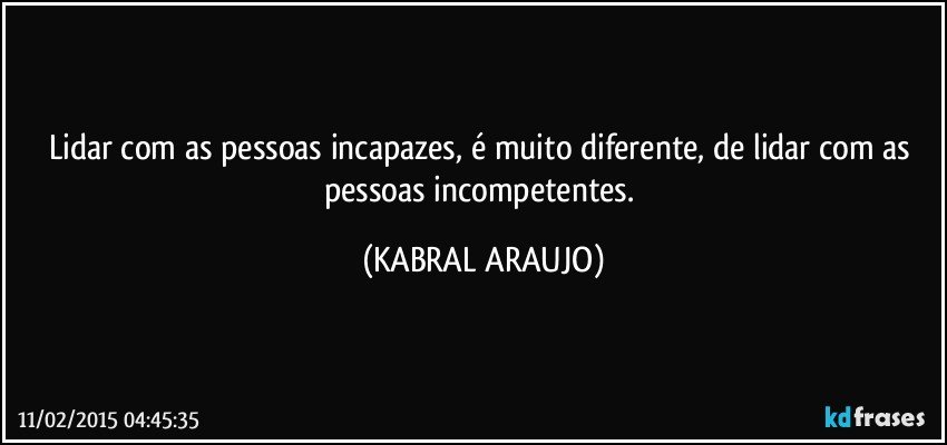 Lidar com as pessoas incapazes, é muito diferente, de lidar com as pessoas incompetentes. (KABRAL ARAUJO)