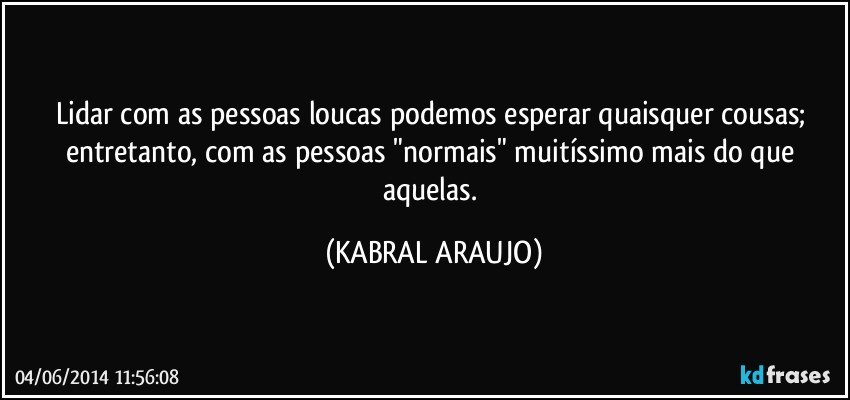 Lidar com as pessoas loucas podemos esperar quaisquer cousas; entretanto, com as pessoas "normais" muitíssimo mais do que aquelas. (KABRAL ARAUJO)