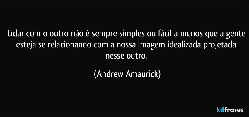 Lidar com o outro não é sempre simples ou fácil a menos que a gente esteja se relacionando com a nossa imagem idealizada projetada nesse outro. (Andrew Amaurick)