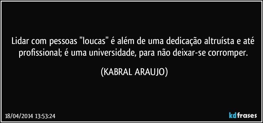 Lidar com pessoas "loucas" é além de uma dedicação altruísta e até profissional; é uma universidade, para não deixar-se corromper. (KABRAL ARAUJO)