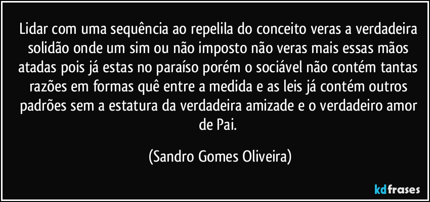 Lidar com uma sequência ao repelila do conceito veras a verdadeira solidão onde um sim ou não imposto não veras mais essas mãos atadas pois já estas no paraíso porém o sociável não contém tantas razões em formas quê entre a medida e as leis já contém outros padrões sem a estatura da verdadeira amizade e o verdadeiro amor de Pai. (Sandro Gomes Oliveira)