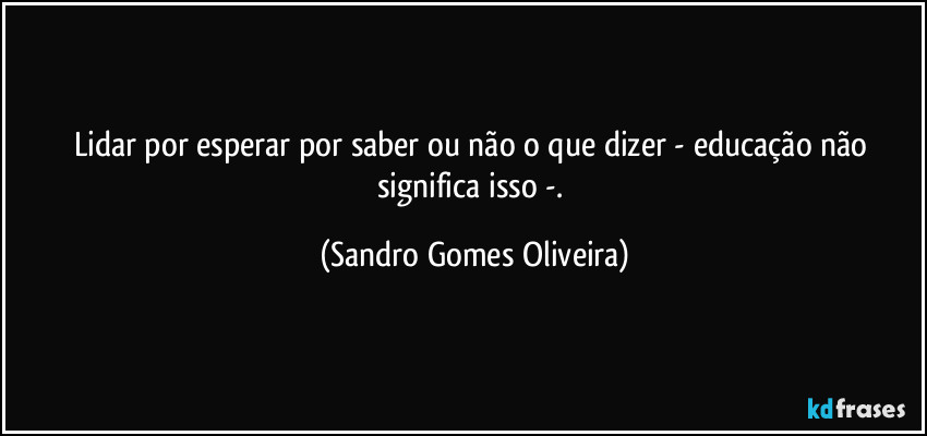 Lidar por esperar por saber ou não o que dizer - educação não significa isso -. (Sandro Gomes Oliveira)