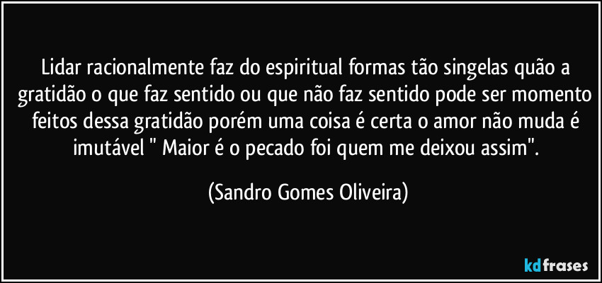 Lidar racionalmente faz do espiritual formas tão singelas quão a gratidão o que faz sentido ou que não faz sentido pode ser momento feitos dessa gratidão porém uma coisa é certa o amor não muda é imutável " Maior é o pecado foi quem me deixou assim". (Sandro Gomes Oliveira)